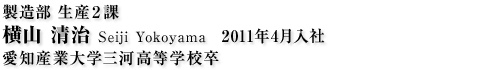 製造部生産2課 横山 清治 Seiji Yokoyama 2011年4月入社 愛知産業大学三河高等学校卒
